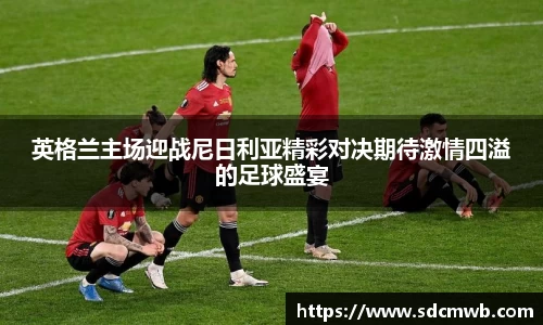 英格兰主场迎战尼日利亚精彩对决期待激情四溢的足球盛宴