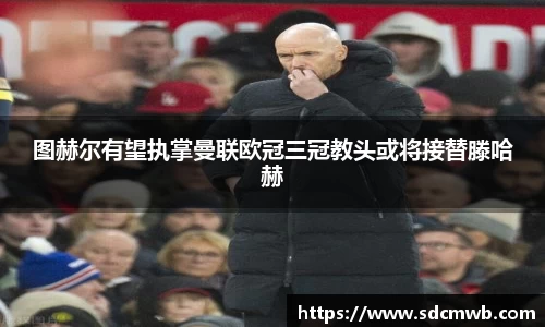 图赫尔有望执掌曼联欧冠三冠教头或将接替滕哈赫