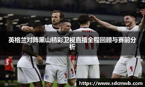 易游体育英格兰对阵黑山精彩卫视直播全程回顾与赛前分析